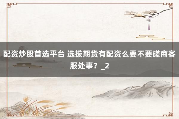 配资炒股首选平台 选拔期货有配资么要不要磋商客服处事?_2