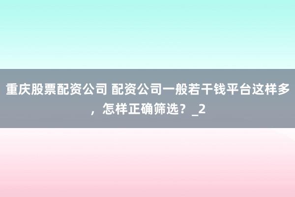 重庆股票配资公司 配资公司一般若干钱平台这样多,怎样正确筛选?_2
