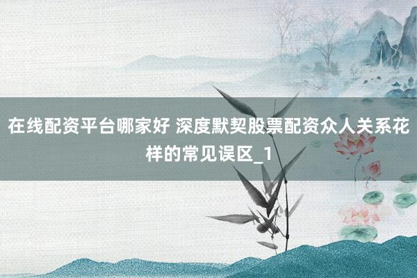 在线配资平台哪家好 深度默契股票配资众人关系花样的常见误区_1
