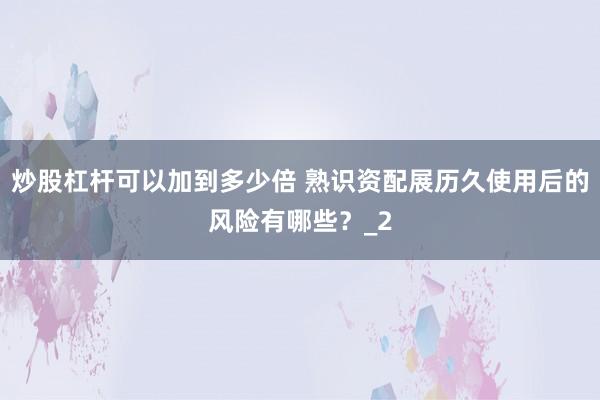 炒股杠杆可以加到多少倍 熟识资配展历久使用后的风险有哪些?_2