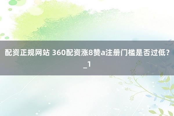 配资正规网站 360配资涨8赞a注册门槛是否过低?_1