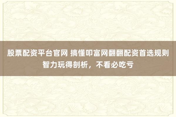 股票配资平台官网 搞懂叩富网翻翻配资首选规则智力玩得剖析,不看必吃亏